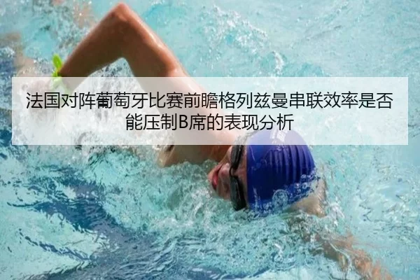 法国对阵葡萄牙比赛前瞻格列兹曼串联效率是否能压制B席的表现分析
